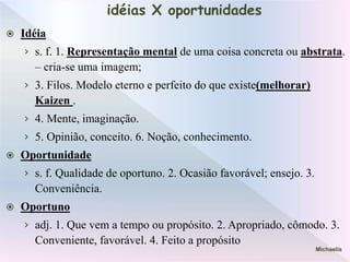 idéias X oportunidades
 Idéia
› s. f. 1. Representação mental de uma coisa concreta ou abstrata.
– cria-se uma imagem;
› 3. Filos. Modelo eterno e perfeito do que existe(melhorar)
Kaizen .
› 4. Mente, imaginação.
› 5. Opinião, conceito. 6. Noção, conhecimento.
 Oportunidade
› s. f. Qualidade de oportuno. 2. Ocasião favorável; ensejo. 3.
Conveniência.
 Oportuno
› adj. 1. Que vem a tempo ou propósito. 2. Apropriado, cômodo. 3.
Conveniente, favorável. 4. Feito a propósito
Michaelis
 
