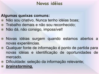 Algumas queixas comuns:
 Não sou criativo, Nunca tenho idéias boas;
 Trabalho demais e não sou reconhecido;
 Não dá, não consigo, impossível!
 Novas idéias surgem quando estamos abertos a
novas experiências.
 Qualquer fonte de informação é ponto de partida para
novas idéias e identificação de oportunidades de
mercado.
 Dificuldade: seleção da informação relevante;
 brainstorming.
Novas idéias
 