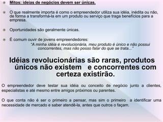  Mitos: ideias de negócios devem ser únicas.
 O que realmente importa é como o empreendedor utiliza sua idéia, inédita ou não,
de forma a transformá-la em um produto ou serviço que traga benefícios para a
empresa.
 Oportunidades são geralmente únicas.
 É comum ouvir de jovens empreendedores:
“A minha idéia é revolucionária, meu produto é único e não possui
concorrentes, mas não posso falar do que se trata...”
Idéias revolucionárias são raras, produtos
únicos não existem e concorrentes com
certeza existirão.
O empreendedor deve testar sua idéia ou conceito de negócio junto a clientes,
especialistas e até mesmo entre amigos próximos ou parentes.
O que conta não é ser o primeiro a pensar, mas sim o primeiro a identificar uma
necessidade de mercado e saber atendê-la, antes que outros o façam.
 