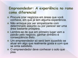 Empreendedor: A experiência no ramo
como diferencial
 Procure criar negócios em áreas que você
conhece, em que já tem alguma experiência.
 Não arrisque por ser simpatizante com
determinado assunto ou por parecer ser uma
área bastante próspera.
 Lembre-se de que em primeiro lugar vem a
paixão pelo negócio, ganhar dinheiro é
conseqüência disto.
 Um empreendedor só será bem sucedido se
atuar em algo que realmente gosta e com que
se sinta satisfeito.
 O empreendedor deve conhecer o solo que
pisa.
 