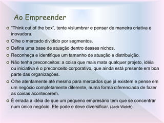 Ao Empreender
 “Think out of the box”, tente vislumbrar e pensar de maneira criativa e
inovadora.
 Olhe o mercado dividido por segmentos.
 Defina uma base de atuação dentro desses nichos.
 Reconheça e identifique um tamanho de atuação e distribuição.
 Não tenha preconceitos: a coisa que mais mata qualquer projeto, idéia
ou iniciativa é o preconceito corporativo, que ainda está presente em boa
parte das organizações.
 Olhe atentamente até mesmo para mercados que já existem e pense em
um negócio completamente diferente, numa forma diferenciada de fazer
as coisas acontecerem.
 É errada a idéia de que um pequeno empresário tem que se concentrar
num único negócio. Ele pode e deve diversificar. (Jack Welch)
 