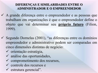 DIFERENÇAS E SIMILARIDADES ENTRE O
ADMINISTRADOR E O EMPREENDEDOR
 A grande diferença entre o empreendedor e as pessoas que
trabalham em organizações é que o empreendedor define o
objeto que vai determinar seu próprio futuro (Filion,
1999).
 Segundo Dornelas (2001), “as diferenças entre os domínios
empreendedor e administrativo podem ser comparadas em
cinco dimensões distintas de negócio:
 orientação estratégia,
 análise das oportunidades,
 comprometimento dos recursos,
 controle dos recursos e
 estrutura gerencial”.
 
