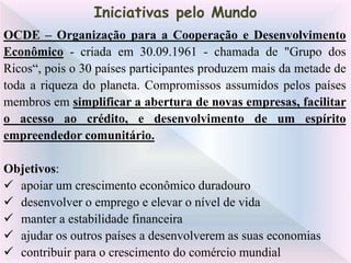 OCDE – Organização para a Cooperação e Desenvolvimento
Econômico - criada em 30.09.1961 - chamada de "Grupo dos
Ricos“, pois o 30 países participantes produzem mais da metade de
toda a riqueza do planeta. Compromissos assumidos pelos países
membros em simplificar a abertura de novas empresas, facilitar
o acesso ao crédito, e desenvolvimento de um espírito
empreendedor comunitário.
Objetivos:
 apoiar um crescimento econômico duradouro
 desenvolver o emprego e elevar o nível de vida
 manter a estabilidade financeira
 ajudar os outros países a desenvolverem as suas economias
 contribuir para o crescimento do comércio mundial
Iniciativas pelo Mundo
 