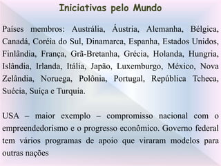 Países membros: Austrália, Áustria, Alemanha, Bélgica,
Canadá, Coréia do Sul, Dinamarca, Espanha, Estados Unidos,
Finlândia, França, Grã-Bretanha, Grécia, Holanda, Hungria,
Islândia, Irlanda, Itália, Japão, Luxemburgo, México, Nova
Zelândia, Noruega, Polônia, Portugal, República Tcheca,
Suécia, Suíça e Turquia.
USA – maior exemplo – compromisso nacional com o
empreendedorismo e o progresso econômico. Governo federal
tem vários programas de apoio que viraram modelos para
outras nações
Iniciativas pelo Mundo
 