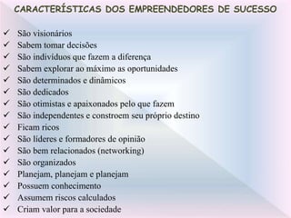  São visionários
 Sabem tomar decisões
 São indivíduos que fazem a diferença
 Sabem explorar ao máximo as oportunidades
 São determinados e dinâmicos
 São dedicados
 São otimistas e apaixonados pelo que fazem
 São independentes e constroem seu próprio destino
 Ficam ricos
 São líderes e formadores de opinião
 São bem relacionados (networking)
 São organizados
 Planejam, planejam e planejam
 Possuem conhecimento
 Assumem riscos calculados
 Criam valor para a sociedade
CARACTERÍSTICAS DOS EMPREENDEDORES DE SUCESSO
 