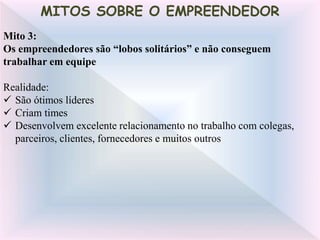 Mito 3:
Os empreendedores são “lobos solitários” e não conseguem
trabalhar em equipe
Realidade:
 São ótimos líderes
 Criam times
 Desenvolvem excelente relacionamento no trabalho com colegas,
parceiros, clientes, fornecedores e muitos outros
MITOS SOBRE O EMPREENDEDOR
 