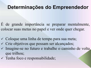 Determinações do Empreendedor
É de grande importância se preparar mentalmente,
colocar suas metas no papel e ver onde quer chegar.
 Coloque uma linha de tempo para sua meta;
 Crie objetivos que possam ser alcançados;
 Imagine-se no futuro e trabalhe o caminho de volta
que trilhou;
 Tenha foco e responsabilidade;
 
