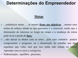 Metas
 ...estabelecer metas , ...se manter firme nos objetivos, ...manter uma
rotina de esforço aliada ao que queremos é o essencial, sendo que a
diminuição do interesse ao longo do tempo e a mudança da rotina
pode levar à perda do foco.
 ...não deixar se abater com os erros , pois caso contrário poderá
comprometer o progresso ou a diminuição do trabalho nos dias
seguintes que virão, sem que isso tenha sido notado no início.
Aprender com os erros e corrigi-los.
 Padronização , equilibro , processo;
Determinações do Empreendedor
 