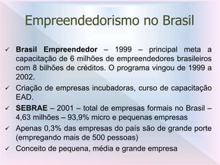  Brasil Empreendedor – 1999 – principal meta a
capacitação de 6 milhões de empreendedores brasileiros
com 8 bilhões de créditos. O programa vingou de 1999 a
2002.
 Criação de empresas incubadoras, curso de capacitação
EAD.
 SEBRAE – 2001 – total de empresas formais no Brasil –
4,63 milhões – 93,9% micro e pequenas empresas
 Apenas 0,3% das empresas do país são de grande porte
(empregando mais de 500 pessoas)
 Conceito de pequena, média e grande empresa
Empreendedorismo no Brasil
 