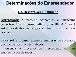 1.2. Desenvolver Habilidade
Aprendizado : mercado econômico e financeiro
(indústria, taxa de juros, inflação, PANDEMIA, etc.)
sofre constantes mudanças e atualizações do seu
conteúdo.
livros sobre o tema, exemplo empresas de sucesso ,
documentários, revistas, vídeos
.. entenda o processo de crescimento de um
empreendedor de sucesso.
Determinações do Empreendedor
 