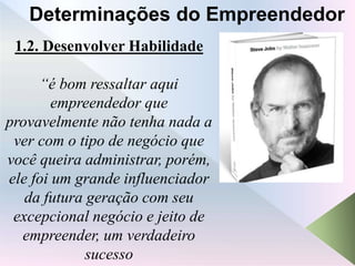 1.2. Desenvolver Habilidade
“é bom ressaltar aqui
empreendedor que
provavelmente não tenha nada a
ver com o tipo de negócio que
você queira administrar, porém,
ele foi um grande influenciador
da futura geração com seu
excepcional negócio e jeito de
empreender, um verdadeiro
sucesso
Determinações do Empreendedor
 