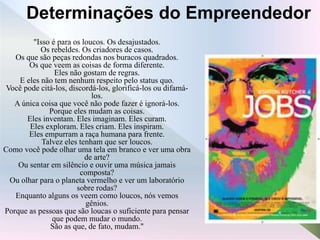 "Isso é para os loucos. Os desajustados.
Os rebeldes. Os criadores de casos.
Os que são peças redondas nos buracos quadrados.
Os que veem as coisas de forma diferente.
Eles não gostam de regras.
E eles não tem nenhum respeito pelo status quo.
Você pode citá-los, discordá-los, glorificá-los ou difamá-
los.
A única coisa que você não pode fazer é ignorá-los.
Porque eles mudam as coisas.
Eles inventam. Eles imaginam. Eles curam.
Eles exploram. Eles criam. Eles inspiram.
Eles empurram a raça humana para frente.
Talvez eles tenham que ser loucos.
Como você pode olhar uma tela em branco e ver uma obra
de arte?
Ou sentar em silêncio e ouvir uma música jamais
composta?
Ou olhar para o planeta vermelho e ver um laboratório
sobre rodas?
Enquanto alguns os veem como loucos, nós vemos
gênios.
Porque as pessoas que são loucas o suficiente para pensar
que podem mudar o mundo.
São as que, de fato, mudam."
Determinações do Empreendedor
 