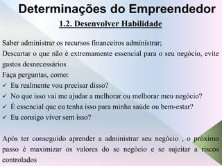 1.2. Desenvolver Habilidade
Saber administrar os recursos financeiros administrar;
Descartar o que não é extremamente essencial para o seu negócio, evite
gastos desnecessários
Faça perguntas, como:
 Eu realmente vou precisar disso?
 No que isso vai me ajudar a melhorar ou melhorar meu negócio?
 É essencial que eu tenha isso para minha saúde ou bem-estar?
 Eu consigo viver sem isso?
Após ter conseguido aprender a administrar seu negócio , o próximo
passo é maximizar os valores do se negócio e se sujeitar a riscos
controlados
Determinações do Empreendedor
 