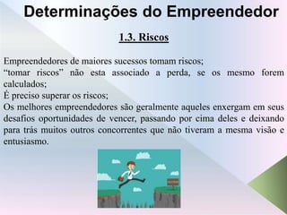 1.3. Riscos
Empreendedores de maiores sucessos tomam riscos;
“tomar riscos” não esta associado a perda, se os mesmo forem
calculados;
É preciso superar os riscos;
Os melhores empreendedores são geralmente aqueles enxergam em seus
desafios oportunidades de vencer, passando por cima deles e deixando
para trás muitos outros concorrentes que não tiveram a mesma visão e
entusiasmo.
Determinações do Empreendedor
 
