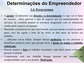 1.4. Perseverança
 A paixão vai alimentar sua direção e a determinação é o que vai te fazer
ter sucesso. ...deve apreciar o tipo de negócio que irá montar(produto ou
serviço), do contrário poderá se encontrar desgastado com os obstáculos
criados pelo negócio em questão.
 Mantenha consistência no que está fazendo, procure anotar os motivos pelos
quais você faz aquilo e trate de ler todos os dias antes de iniciar seu
trabalho.
 ... adicionar novas ideias. Sempre buscar melhorias no seu processo e
identificar possíveis erros que possam levar a perda de tempo e trabalho
redobrado.
 Procure manter o foco no trabalho executado e não fazer outras coisas que
possam te distrair.
 Comprometa com seu trabalho busque pessoas que possam ser
comprometidos com o seu projeto. Motivação.
Determinações do Empreendedor
 