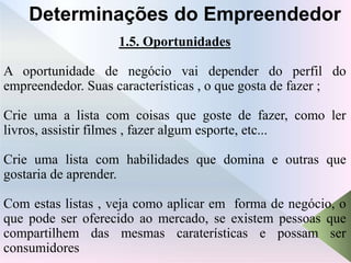 1.5. Oportunidades
A oportunidade de negócio vai depender do perfil do
empreendedor. Suas características , o que gosta de fazer ;
Crie uma a lista com coisas que goste de fazer, como ler
livros, assistir filmes , fazer algum esporte, etc...
Crie uma lista com habilidades que domina e outras que
gostaria de aprender.
Com estas listas , veja como aplicar em forma de negócio, o
que pode ser oferecido ao mercado, se existem pessoas que
compartilhem das mesmas caraterísticas e possam ser
consumidores
Determinações do Empreendedor
 