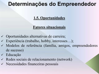 1.5. Oportunidades
Fatores situacionais
 Oportunidades alternativas de carreira;
 Experiência (trabalho, hobby, interesses…);
 Modelos de referência (família, amigos, empreendedores
de sucesso)
 Educação
 Redes sociais de relacionamento (network)
 Necessidades financeiras pessoais
Determinações do Empreendedor
 