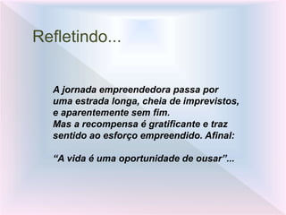 Refletindo...
A jornada empreendedora passa por
uma estrada longa, cheia de imprevistos,
e aparentemente sem fim.
Mas a recompensa é gratificante e traz
sentido ao esforço empreendido. Afinal:
“A vida é uma oportunidade de ousar”...
 