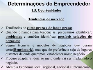 1.5. Oportunidades
Tendências de mercado
 Tendências de curto prazo e de longo prazo;
 Quando olhamos para tendências, precisamos identificar;
problemas e também identificar possíveis soluções de
negócios;
 Seguir técnicas e modelos de negócios que deram
certo(Benchmark), mas que de preferência seja de lugares
distantes de onde queremos estabelecer nosso negócio.
 Procure adaptar a ideia ao meio onde vai ser implantado o
negócio.
 Atento a Economia local, regional, nacional e internacional
Determinações do Empreendedor
 