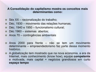 A Consolidação do capitalismo mostra os conceitos mais
determinantes como:
 Séx XX – racionalização do trabalho;
 Déc. 1930 – movimento das relações humanas;
 Déc. 1940 e 1950 – funcionalismo cultural;
 Déc 1960 – sistemas abertos;
 Anos 70 – contingências ambientais
 Anos 2000 para frente – não se tem um movimento
determinante – empreendedorismo faz parte dessa momento
histórico.
 A globalização tem mostrado que na nova economia, a era da
Internet, mais conhecimento (know how), equipe competente
e motivada, mais capital = negócios grandiosos em curto
espaço tempo
 