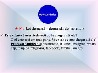  Market demand – demanda de mercado
 Este cliente é acessível/você pode chegar até ele?
O cliente está em toda parte. Você sabe como chegar até ele?
Processo Multicanal(restaurante, Internet, instagran, whats
app, templos religiosos, facebook, família, amigos.
Oportunidades
 