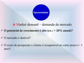  Market demand – demanda de mercado
 O potencial de crescimento é alto (ex.: > 20% anual)?
 O mercado é durável?
 O custo de prospectar o cliente é recuperável no curto prazo (< 1
ano)?
Oportunidades
 