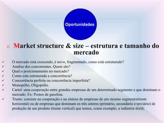 o Market structure & size – estrutura e tamanho do
mercado
 O mercado está crescendo, é novo, fragmentado, como está estruturado?
 Analise dos concorrentes. Quem são?
 Qual o posicionamento no mercado?
 Como esta estruturada a concorrência?
 Concorrência perfeita ou concorrência imperfeita?
 Monopólio, Oligopólio.
 Cartel: uma cooperação entre grandes empresas de um determinado segmento e que dominam o
mercado. Ex: Postos de gasolina.
 Truste: consiste na cooperação e na síntese de empresas de um mesmo segmento(truste
horizontal) ou de empresas que dominam os três setores (primário, secundário e terciário) de
produção de um produto (truste vertical) que temos, como exemplo, a indústria têxtil;
Oportunidades
 