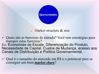 o Market structure & size
 Quais são as barreiras de entrada? Você tem estratégias para
transpor estas barreiras?
Ex: Economias de Escala, Diferenciação do Produto,
Necessidade de Capital, Custos de Mudança, acesso aos
Canais de Distribuição e Política Governamental.
 Qual é o tamanho do mercado em R$ e o potencial para se
conseguir um bom market share?
Oportunidades
 