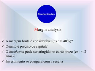 Margin analysis
 A margem bruta é considerável (ex.: > 40%)?
 Quanto é preciso de capital?
 O breakeven pode ser atingido no curto prazo (ex.: < 2
anos)?
 Investimento se equipara com a receita
Oportunidades
 
