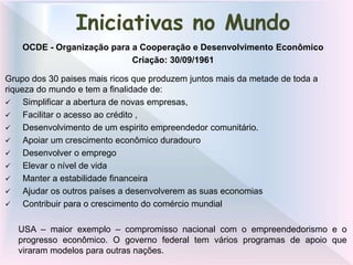 Grupo dos 30 paises mais ricos que produzem juntos mais da metade de toda a
riqueza do mundo e tem a finalidade de:
 Simplificar a abertura de novas empresas,
 Facilitar o acesso ao crédito ,
 Desenvolvimento de um espirito empreendedor comunitário.
 Apoiar um crescimento econômico duradouro
 Desenvolver o emprego
 Elevar o nível de vida
 Manter a estabilidade financeira
 Ajudar os outros países a desenvolverem as suas economias
 Contribuir para o crescimento do comércio mundial
USA – maior exemplo – compromisso nacional com o empreendedorismo e o
progresso econômico. O governo federal tem vários programas de apoio que
viraram modelos para outras nações.
Iniciativas no Mundo
OCDE - Organização para a Cooperação e Desenvolvimento Econômico
Criação: 30/09/1961
 