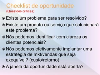 Checklist de oportunidade
(Questões críticas)
 Existe um problema para ser resolvido?
 Existe um produto ou serviço que solucionará
este problema?
 Nós podemos identificar com clareza os
clientes potenciais?
 Nós podemos efetivamente implantar uma
estratégia de mkt/vendas que seja
exequível? (custo/retorno)
 A janela da oportunidade está aberta?
 