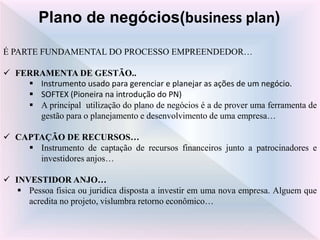 É PARTE FUNDAMENTAL DO PROCESSO EMPREENDEDOR…
 FERRAMENTA DE GESTÃO..
 Instrumento usado para gerenciar e planejar as ações de um negócio.
 SOFTEX (Pioneira na introdução do PN)
 A principal utilização do plano de negócios é a de prover uma ferramenta de
gestão para o planejamento e desenvolvimento de uma empresa…
 CAPTAÇÃO DE RECURSOS…
 Instrumento de captação de recursos financeiros junto a patrocinadores e
investidores anjos…
 INVESTIDOR ANJO…
 Pessoa fisica ou juridica disposta a investir em uma nova empresa. Alguem que
acredita no projeto, vislumbra retorno econômico…
Plano de negócios(business plan)
 