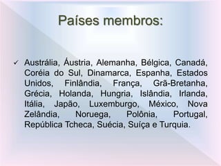  Austrália, Áustria, Alemanha, Bélgica, Canadá,
Coréia do Sul, Dinamarca, Espanha, Estados
Unidos, Finlândia, França, Grã-Bretanha,
Grécia, Holanda, Hungria, Islândia, Irlanda,
Itália, Japão, Luxemburgo, México, Nova
Zelândia, Noruega, Polônia, Portugal,
República Tcheca, Suécia, Suíça e Turquia.
Países membros:
 