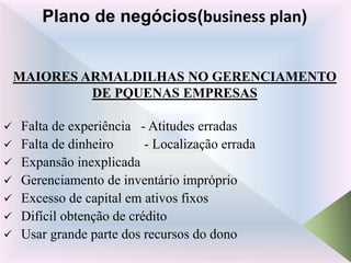 MAIORES ARMALDILHAS NO GERENCIAMENTO
DE PQUENAS EMPRESAS
 Falta de experiência - Atitudes erradas
 Falta de dinheiro - Localização errada
 Expansão inexplicada
 Gerenciamento de inventário impróprio
 Excesso de capital em ativos fixos
 Difícil obtenção de crédito
 Usar grande parte dos recursos do dono
Plano de negócios(business plan)
 