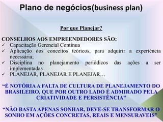 Por que Planejar?
CONSELHOS AOS EMPREENDEDORES SÃO:
 Capacitação Gerencial Continua
 Aplicação dos conceitos teóricos, para adquirir a experiência
necessária;
 Disciplina no planejamento periódicos das ações a ser
implementadas
 PLANEJAR, PLANEJAR E PLANEJAR…
“É NOTÓRIAA FALTA DE CULTURA DE PLANEJAMENTO DO
BRASILEIRO, QUE POR OUTRO LADO É ADMIRADO PELA
CRIATIVIDADE E PERSISTÊNCIA”
“NÃO BASTA APENAS SONHAR, DEVE-SE TRANSFORMAR O
SONHO EM AÇÕES CONCRETAS, REAIS E MENSURAVEIS”
Plano de negócios(business plan)
 