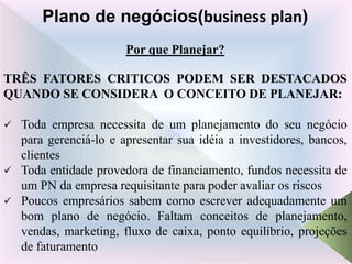 Por que Planejar?
TRÊS FATORES CRITICOS PODEM SER DESTACADOS
QUANDO SE CONSIDERA O CONCEITO DE PLANEJAR:
 Toda empresa necessita de um planejamento do seu negócio
para gerenciá-lo e apresentar sua idéia a investidores, bancos,
clientes
 Toda entidade provedora de financiamento, fundos necessita de
um PN da empresa requisitante para poder avaliar os riscos
 Poucos empresários sabem como escrever adequadamente um
bom plano de negócio. Faltam conceitos de planejamento,
vendas, marketing, fluxo de caixa, ponto equilíbrio, projeções
de faturamento
Plano de negócios(business plan)
 