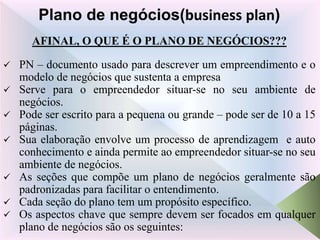 AFINAL, O QUE É O PLANO DE NEGÓCIOS???
 PN – documento usado para descrever um empreendimento e o
modelo de negócios que sustenta a empresa
 Serve para o empreendedor situar-se no seu ambiente de
negócios.
 Pode ser escrito para a pequena ou grande – pode ser de 10 a 15
páginas.
 Sua elaboração envolve um processo de aprendizagem e auto
conhecimento e ainda permite ao empreendedor situar-se no seu
ambiente de negócios.
 As seções que compõe um plano de negócios geralmente são
padronizadas para facilitar o entendimento.
 Cada seção do plano tem um propósito específico.
 Os aspectos chave que sempre devem ser focados em qualquer
plano de negócios são os seguintes:
Plano de negócios(business plan)
 