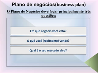 O Plano de Negócios deve focar principalmente três
questões:
Plano de negócios(business plan)
Em que negócio você está?
O quê você (realmente) vende?
Qual é o seu mercado alvo?
 