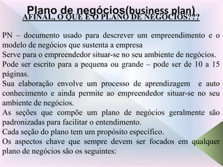 AFINAL, O QUE É O PLANO DE NEGÓCIOS???
PN – documento usado para descrever um empreendimento e o
modelo de negócios que sustenta a empresa
Serve para o empreendedor situar-se no seu ambiente de negócios.
Pode ser escrito para a pequena ou grande – pode ser de 10 a 15
páginas.
Sua elaboração envolve um processo de aprendizagem e auto
conhecimento e ainda permite ao empreendedor situar-se no seu
ambiente de negócios.
As seções que compõe um plano de negócios geralmente são
padronizadas para facilitar o entendimento.
Cada seção do plano tem um propósito específico.
Os aspectos chave que sempre devem ser focados em qualquer
plano de negócios são os seguintes:
Plano de negócios(business plan)
 