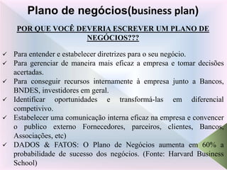 POR QUE VOCÊ DEVERIA ESCREVER UM PLANO DE
NEGÓCIOS???
 Para entender e estabelecer diretrizes para o seu negócio.
 Para gerenciar de maneira mais eficaz a empresa e tomar decisões
acertadas.
 Para conseguir recursos internamente à empresa junto a Bancos,
BNDES, investidores em geral.
 Identificar oportunidades e transformá-las em diferencial
competivivo.
 Estabelecer uma comunicação interna eficaz na empresa e convencer
o publico externo Fornecedores, parceiros, clientes, Bancos,
Associações, etc)
 DADOS & FATOS: O Plano de Negócios aumenta em 60% a
probabilidade de sucesso dos negócios. (Fonte: Harvard Business
School)
Plano de negócios(business plan)
 