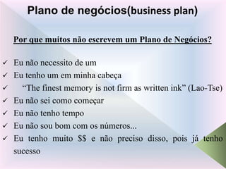 Por que muitos não escrevem um Plano de Negócios?
 Eu não necessito de um
 Eu tenho um em minha cabeça
 “The finest memory is not firm as written ink” (Lao-Tse)
 Eu não sei como começar
 Eu não tenho tempo
 Eu não sou bom com os números...
 Eu tenho muito $$ e não preciso disso, pois já tenho
sucesso
Plano de negócios(business plan)
 