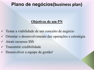 Objetivos de um PN
 Testar a viabilidade de um conceito de negócio
 Orientar o desenvolvimento das operações e estratégia
 Atrair recursos $$$
 Transmitir credibilidade
 Desenvolver a equipe de gestão!
Plano de negócios(business plan)
 