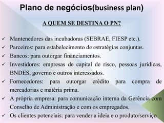 A QUEM SE DESTINA O PN?
 Mantenedores das incubadoras (SEBRAE, FIESP etc.).
 Parceiros: para estabelecimento de estratégias conjuntas.
 Bancos: para outorgar financiamentos.
 Investidores: empresas de capital de risco, pessoas jurídicas,
BNDES, governo e outros interessados.
 Fornecedores: para outorgar crédito para compra de
mercadorias e matéria prima.
 A própria empresa: para comunicação interna da Gerência com
Conselho de Administração e com os empregados.
 Os clientes potenciais: para vender a ideia e o produto/serviço
Plano de negócios(business plan)
 