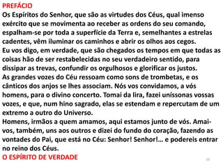 10
PREFÁCIO
Os Espíritos do Senhor, que são as virtudes dos Céus, qual imenso
exército que se movimenta ao receber as ordens do seu comando,
espalham-se por toda a superfície da Terra e, semelhantes a estrelas
cadentes, vêm iluminar os caminhos e abrir os olhos aos cegos.
Eu vos digo, em verdade, que são chegados os tempos em que todas as
coisas hão de ser restabelecidas no seu verdadeiro sentido, para
dissipar as trevas, confundir os orgulhosos e glorificar os justos.
As grandes vozes do Céu ressoam como sons de trombetas, e os
cânticos dos anjos se lhes associam. Nós vos convidamos, a vós
homens, para o divino concerto. Tomai da lira, fazei uníssonas vossas
vozes, e que, num hino sagrado, elas se estendam e repercutam de um
extremo a outro do Universo.
Homens, irmãos a quem amamos, aqui estamos junto de vós. Amai-
vos, também, uns aos outros e dizei do fundo do coração, fazendo as
vontades do Pai, que está no Céu: Senhor! Senhor!… e podereis entrar
no reino dos Céus.
O ESPÍRITO DE VERDADE
 