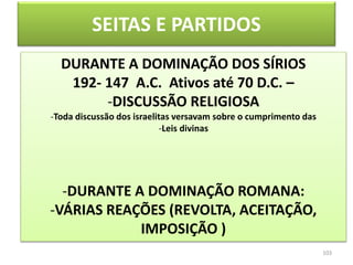 SEITAS E PARTIDOS
103
DURANTE A DOMINAÇÃO DOS SÍRIOS
192- 147 A.C. Ativos até 70 D.C. –
-DISCUSSÃO RELIGIOSA
-Toda discussão dos israelitas versavam sobre o cumprimento das
-Leis divinas
-DURANTE A DOMINAÇÃO ROMANA:
-VÁRIAS REAÇÕES (REVOLTA, ACEITAÇÃO,
IMPOSIÇÃO )
 