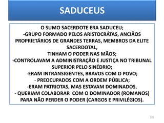 SADUCEUS
105
O SUMO SACERDOTE ERA SADUCEU;
-GRUPO FORMADO PELOS ARISTOCRÁTAS, ANCIÃOS
PROPRIETÁRIOS DE GRANDES TERRAS, MEMBROS DA ELITE
SACERDOTAL,
TINHAM O PODER NAS MÃOS;
-CONTROLAVAM A ADMINISTRAÇÃO E JUSTIÇA NO TRIBUNAL
SUPERIOR PELO SINÉDRIO;
-ERAM INTRANSIGENTES, BRAVOS COM O POVO;
- PREOCUPADOS COM A ORDEM PÚBLICA;
-ERAM PATRIOTAS, MAS ESTAVAM DOMINADOS,
- QUERIAM COLABORAR COM O DOMINADOR (ROMANOS)
PARA NÃO PERDER O PODER (CARGOS E PRIVILÉGIOS).
 