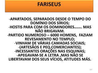 107
-APARTADOS, SEPARADOS DESDE O TEMPO DO
DOMÍNIO DOS SÍRIOS;
-HOSTIS PARA COM OS DOMINDORES(INVASORES), MAS
NÃO BRIGAVAM.
-PARTIDO NUMEROSO – 6000 HOMENS, FAZIAM
REVESAMENTO NO TEMPLO;
-VINHAM DE VÁRIAS CAMADAS SOCIAIS;
-(ARTESÃOS E PEQ.COMERCIANTES);
-INCESSANTES ORAÇÕES NAS ESQUINAS;
-APEGAVAM-SE A LETRA ,MAS NÃO SE
LIBERTAVAM DOS SEUS VÍCIOS, ATITUDES MÁS.
FARISEUS
 