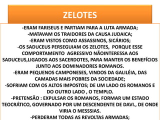 ZELOTES
OS108
-ERAM FARISEUS E PARTIAM PARA A LUTA ARMADA;
-MATAVAM OS TRAIDORES DA CAUSA JUDAICA;
-ERAM VISTOS COMO ASSASSINOS, SICÁRIOS;
-OS SADUCEUS PERSEGUIAM OS ZELOTES, PORQUE ESSE
COMPORTAMENTO AGRESSIVO NÃOINTERESSA AOS
SADUCEUS,LIGADOS AOS SACERDOTES, PARA MANTER OS BENEFÍCIOS
JUNTO AOS DOMINADORES ROMANOS.
-ERAM PEQUENOS CAMPONESES, VINDOS DA GALILÉIA, DAS
CAMADAS MAIS POBRES DA SOCIEDADE;
-SOFRIAM COM OS ALTOS IMPOSTOS; DE UM LADO OS ROMANOS E
DO OUTRO LADO , O TEMPLO.
-PRETENSÃO : EXPULSAR OS ROMANOS, FORMAR UM ESTADO
TEOCRÁTICO, GOVERNADO POR UM DESCENDENTE DE DAVI., DE ONDE
VIRIA O MESSSIAS.
-PERDERAM TODAS AS REVOLTAS ARMADAS;
 