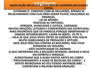 ESSÊNIOS
109
-ASSOCIAÇÃO RELIGIOSA, COM ORDEM SUPERIOR,NOVICIADO,
VOTOS;
-EVITAVAM O CONVÍVIO COM AS MULHERES, APENAS SE
RELACIONANDO COM ELAS PARA GERAR FILHOS, EDUCANDO AS
CRIANÇAS.
-LEI DE MOISÉS;
PRATICAR AS VIRTUDES;
-VERDADE, HUMILDADE E JUSTIÇA, CARIDADE;
-MUITAS ORAÇÕES; LEITURAS E COMENTARIOS DAS ESCRITURAS;
-MAIS RIGOROSOS QUE OS FARISEUS,PORQUE OBSERVAVAM O
SÁBADO INTEGRALMENTE, LAVAR AS MÃOS , OS PE´S.
-- FALA-SE QUE JESUS VIVEU ENTRE OS ESSÊNIOS, POIS HAVIA
MUITA SEMELHANÇA DE PREGAÇÃO E ATITUDE,
-MAS JESUS NÃO ERA CONTRA AS MULHERES, NÃO VIVIA
SEPARADO OU ISOLADO;
-- NÃO SACRIFICAVAM OS ANIMAIS
-O QUE IMPORTAVA ERA A RELIGIÃO INTERIOR, ADORAR A DEUS
EM ESPÍRITO E VERDADE;
-ACREDITAVAM QUE A ALMA EXISTIA ANTES DO CORPO
-“PROVISORIAMENTE A ALMA SE RECOLHIA AO CORPO”, E
DEPOIS REGRESSAVA AO SEU ESTADO ANTERIOR,NÃO
CONHECIAM A PALAVRA REENCARNAÇÃO
 