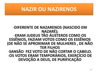 NAZIR OU NAZIRENOS
110
-DIFERENTE DE NAZARENOS (NASCIDO EM
NAZARÉ);
-ERAM JUDEUS TÃO ÁUSTEROS COMO OS
ESSÊNIOS, FAZIAM VOTOS COMO OS ESSÊNIOS
(DE NÃO SE APROXIMAR DE MULHERES , DE NÃO
TER FILHOS
-SANSÃO FEZ VOTO DE NÃO CORTAR O CABELO.
-OS VOTOS ERAM TEMPORÁRIOS, EXERCÍCIO DE
DEVOÇÃO A DEUS, DE PURIFICAÇÃO
 